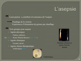 Louis pasteur a contribué à la naissance de l’asepsie

          Flambage de la verrerie
          Expériences d’élimination de germes par chauffage

     Trois groupes pour asepsie
    • Agents physiques
          Chaleur, radiation…
Ex : 1855 : Robert Wihelm Bunsen (1811-1899)
    • Agents chimiques
          Oxydant, alcool…                                      Flammes obtenues à
                                                                   partir d’un bec
    • Agents chimio-thérapeutique
                                                                       bunsen
          Antibiotiques 1928



                                                Antibiotiques
                                                                                     6
 