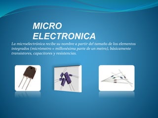 MICRO
ELECTRONICA
La microelectrónica recibe su nombre a partir del tamaño de los elementos
integrados (micrómetro = millonésima parte de un metro), básicamente
transistores, capacitores y resistencias.
 