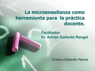 La microenseñanza como herramienta para  la práctica docente. Facilitador Dr. Adrian Gallardo Rangel Cristina Gallardo Ybarra 