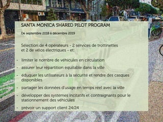 www.15marches.fr
SANTA MONICA SHARED PILOT PROGRAM
De septembre 2018 à décembre 2019
Sélection de 4 opérateurs - 2 services de trottinettes
et 2 de vélos électriques - et:
-  limiter le nombre de véhicules en circulation
-  assurer leur répartition équitable dans la ville
-  éduquer les utilisateurs à la sécurité et rendre des casques
disponibles
-  partager les données d'usage en temps réel avec la ville
-  développer des systèmes incitatifs et contraignants pour le
stationnement des véhicules
-  prévoir un support client 24/24
 