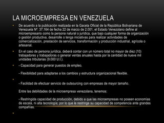 LA MICROEMPRESA EN VENEZUELA
• De acuerdo a la publicación realizada en la Gaceta Oficial de la República Bolivariana de
Venezuela Nº. 37.164 de fecha 22 de marzo de 2.001, el Estado Venezolano define al
microempresario como la persona natural o jurídica, que bajo cualquier forma de organización
o gestión productiva, desarrolle o tenga iniciativas para realizar actividades de
comercialización, prestación de servicios, transformación y producción industrial, agrícola o
artesanal.
• En el caso de persona jurídica, deberá contar con un número total no mayor de diez (10)
trabajadores y trabajadoras o generar ventas anuales hasta por la cantidad de nueve mil
unidades tributarias (9.000 U.I.).
• - Capacidad para generar puestos de empleo.
- Flexibilidad para adaptarse a los cambios y estructura organizacional flexible.
•
- Facilidad de efectuar servicio de outsourcing con empresas de mayor tamaño.
Entre las debilidades de la microempresa venezolana, tenemos:
- Restringida capacidad de producción, debido a que las microempresas no poseen economías
de escala, ni alta tecnología; por lo que le restringe su capacidad de competencia ante grandes
compañías.
•
 