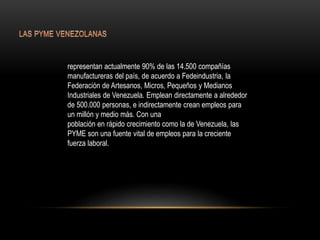 representan actualmente 90% de las 14.500 compañías
manufactureras del país, de acuerdo a Fedeindustria, la
Federación de Artesanos, Micros, Pequeños y Medianos
Industriales de Venezuela. Emplean directamente a alrededor
de 500.000 personas, e indirectamente crean empleos para
un millón y medio más. Con una
población en rápido crecimiento como la de Venezuela, las
PYME son una fuente vital de empleos para la creciente
fuerza laboral.
 