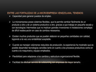  Capacidad para generar puestos de empleo.
 La microempresa posee sistemas flexibles, que le permite cambiar fácilmente de un
producto a otro y de un sistema productivo a otro, gracias a que trabaja en pequeña escala y
con tecnologías intermedias que no implican grandes inversiones ni instalaciones complejas
de difícil readecuación en caso de cambios necesarios.
 Existen muchos productos que se pueden elaborar en pequeñas cantidades con calidad,
logrando a la vez una rentabilidad aceptable.
 Cuando se manejan volúmenes reducidos de producción, la experiencia ha mostrado que es
posible desarrollar tecnologías sencillas tanto en cuanto a los procesos productivos como en
cuanto a la maquinaria y equipo empleados.
 Flexibilidad para adaptarse a los cambios y estructura organizacional flexible.
 Facilidad de efectuar servicio de outsourcing con empresas de mayor tamaño.
 