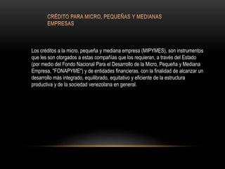 Los créditos a la micro, pequeña y mediana empresa (MIPYMES), son instrumentos
que les son otorgados a estas compañías que los requieran, a través del Estado
(por medio del Fondo Nacional Para el Desarrollo de la Micro, Pequeña y Mediana
Empresa, "FONAPYME") y de entidades financieras, con la finalidad de alcanzar un
desarrollo más integrado, equilibrado, equitativo y eficiente de la estructura
productiva y de la sociedad venezolana en general.
 