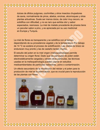 dulces de áfidos pulgones, cochinillas y otros insectos chupadores
   de savia, normalmente de pinos, abetos, encinas, alcornoques y otras
   plantas arbustivas. Suele ser menos dulce, de color muy oscuro, se
   solidifica con dificultad, y no es raro que exhiba olor y sabor
   especiados, resinosos. La miel de mielato procedente de pinares tiene
   un peculiar sabor a pino, y es apreciada por su uso medicinal
   en Europa y Turquía.



La miel de flores es transparente y se solidifica con el tiempo
dependiendo de su procedencia vegetal y de la temperatura. Por debajo
de 14 °C se acelera el proceso de solidificación. Las mieles de brezo se
endurecen muy pronto y las de castaño tardan mucho.
El estudio del polen en la miel virgen (melisopalinología) permite
determinar su origen floral. Dado que las partículas de polen están
electrostáticamente cargadas y atraen otras partículas, las técnicas
usadas en la melisopalinología pueden usarse en estudios
medioambientales de partículas radiactivas, polvo o contaminación.
Un efecto secundario de la recolección del néctar y el polen para la
producción de miel es la polinización, que es crucial para la reproducción
de las plantas con flores.
 
