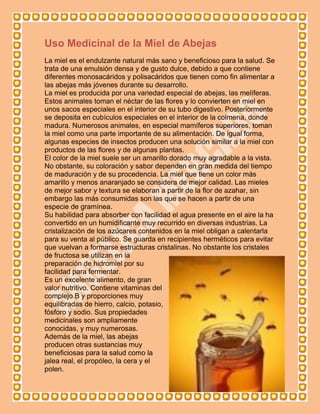 Uso Medicinal de la Miel de Abejas
La miel es el endulzante natural más sano y beneficioso para la salud. Se
trata de una emulsión densa y de gusto dulce, debido a que contiene
diferentes monosacáridos y polisacáridos que tienen como fin alimentar a
las abejas más jóvenes durante su desarrollo.
La miel es producida por una variedad especial de abejas, las melíferas.
Estos animales toman el néctar de las flores y lo convierten en miel en
unos sacos especiales en el interior de su tubo digestivo. Posteriormente
se deposita en cubículos especiales en el interior de la colmena, donde
madura. Numerosos animales, en especial mamíferos superiores, toman
la miel como una parte importante de su alimentación. De igual forma,
algunas especies de insectos producen una solución similar a la miel con
productos de las flores y de algunas plantas.
El color de la miel suele ser un amarillo dorado muy agradable a la vista.
No obstante, su coloración y sabor dependen en gran medida del tiempo
de maduración y de su procedencia. La miel que tiene un color más
amarillo y menos anaranjado se considera de mejor calidad. Las mieles
de mejor sabor y textura se elaboran a partir de la flor de azahar, sin
embargo las más consumidas son las que se hacen a partir de una
especie de gramínea.
Su habilidad para absorber con facilidad el agua presente en el aire la ha
convertido en un humidificante muy recurrido en diversas industrias. La
cristalización de los azúcares contenidos en la miel obligan a calentarla
para su venta al público. Se guarda en recipientes herméticos para evitar
que vuelvan a formarse estructuras cristalinas. No obstante los cristales
de fructosa se utilizan en la
preparación de hidromiel por su
facilidad para fermentar.
Es un excelente alimento, de gran
valor nutritivo. Contiene vitaminas del
complejo B y proporciones muy
equilibradas de hierro, calcio, potasio,
fósforo y sodio. Sus propiedades
medicinales son ampliamente
conocidas, y muy numerosas.
Además de la miel, las abejas
producen otras sustancias muy
beneficiosas para la salud como la
jalea real, el propóleo, la cera y el
polen.
 
