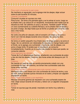 Para nutrir y humectar la piel mixta:
Se machaca un aguacate y se la agrega miel de abejas; dejar actuar
sobre la piel durante 20 minutos.
Laxante y emoliente:
Consumir ciruelas en ayunas con miel.
Para la tos : Se toma una granada agria y se le extrae el zumo, luego se
le añade miel y se coloca en un recipiente, revolviendo bien hasta que se
disuelva la miel. Se calienta un poco y se toma. También puede abrirse
un coco (conservando su cubierta fibrosa) y se le añade miel de abejas y
se pone a fuego. Se deja hasta que se forme un jarabe que se toma cada
dos o tres horas.
Para la tos:
Se corta una piña sin cáscara, sólo el corazón y la pulpa, y se pone a
hervir con miel de abejas durante cinco minutos. Se consume tibio.
Expectorante:
Se toma un sartén pequeño muy limpio (que no tenga grasa) y se pone al
fuego. Se va cubriendo con rebanadas de la pulpa de mango hasta cubrir
el fondo, se le agrega una cucharada y media de miel de abejas y se
pone a fuego lento. El jarabe que va resultando se consume
inmediatamente. Cuando ya no suelte más jarabe la masa que queda, se
consume caliente.
Para regenerar las células:
Tomar de 3 a 5 albaricoques frescos, añadiendo una cucharada de polen
y dos de miel de abejas. Consumir dos horas antes del desayuno por 15
días.
Catarros:
Se mezcla un vaso de jugo de sandía previamente colado con una
cucharada de miel, se calienta y se toman tres cucharadas cada dos
horas entre comidas.
Mascarilla nutritiva y refrescante para cutis normal y seco:
Machacar dos o tres fresas con una cucharada de crema de leche y una
de miel. Aplicar durante quince minutos en el rostro y limpiar con algodón
empapado en leche.
Para limpiar cutis grasos y con espinillas:
Mezclar cincuenta gramos de requesón con una cucharada sopera de
miel. Dejar actuar durante 20 minutos y retirar con un algodón empapado
en leche.
Asma :
Tomar en ayunas jugo de perejil, mezclado con leche muy caliente y
miel.
 