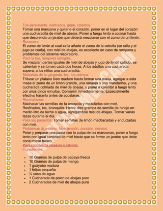 Tos persistente, resfriados, gripe, catarros:
Tomar una manzana y quitarle el corazón, poner en el lugar del corazón
una cucharadita de miel de abejas. Poner a fuego lento a cocinar hasta
que desprenda un jarabe que deberá mezclarse con el zumo de un limón.
Ronquera:
El zumo de limón al cual se la añade el zumo de la cebolla (se ralla y el
jugo se cuela), con miel de abejas, es excelente en caso de ronquera y
problemas del sistema respiratorio.
Para la tos, ronquera laringitis:
Se mezclan partes iguales de miel de abejas y jugo de limón colado, se
calientan y se toman cada dos horas. A los adultos una cucharada
sopera, a los niños una cucharadita.
Molestias de la garganta, tos, tos crónica:
Triturar un plátano bien maduro hasta formar una masa, agregar a esta
masa el zumo de un limón grande, una naranja o una mandarina, y una
cucharada colmada de miel de abejas, y poner a calentar a fuego lento
por unos cinco minutos. Consumir inmediatamente. Especialmente
efectivo hacerlo antes de acostarse.
Reumatismo:
Machacar las semillas de la amapola y mezclarlas con miel.
Resfriados, tos, bronquitis: Hervir diez gramos de semilla de hinojo en
medio litro de leche o agua, agregándole miel de abejas. Tomar varias
tazas durante el día.
Para los parásitos: Tomar semillas de limón machacadas y endulzadas
con miel.
Problemas digestivos, hipertensión, corazón, nervios:
Pelar y preparar una pasta con la pulpa de las manzanas, poner a fuego
lento con igual cantidad de miel hasta que se forme un jarabe que debe
consumirse fresco.
Para controlar la alopecia o calvicie:
Ingredientes:

   10 Gramos de pulpa de papaya fresca
   10 Gramos de pulpa de mango
   1 guayaba madura
   1 feijoa pequeña
   ½ vaso de agua
   1 Cucharada de polen de abejas puro
   2 Cucharadas de miel de abejas pura
 