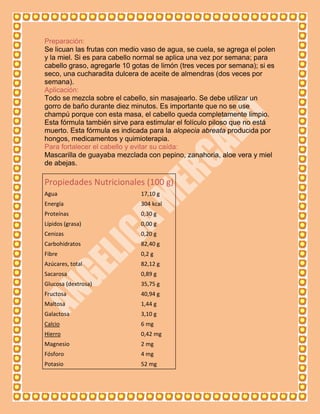 Preparación:
Se licuan las frutas con medio vaso de agua, se cuela, se agrega el polen
y la miel. Si es para cabello normal se aplica una vez por semana; para
cabello graso, agregarle 10 gotas de limón (tres veces por semana); si es
seco, una cucharadita dulcera de aceite de almendras (dos veces por
semana).
Aplicación:
Todo se mezcla sobre el cabello, sin masajearlo. Se debe utilizar un
gorro de baño durante diez minutos. Es importante que no se use
champú porque con esta masa, el cabello queda completamente limpio.
Esta fórmula también sirve para estimular el folículo piloso que no está
muerto. Esta fórmula es indicada para la alopecia abreata producida por
hongos, medicamentos y quimioterapia.
Para fortalecer el cabello y evitar su caída:
Mascarilla de guayaba mezclada con pepino, zanahoria, aloe vera y miel
de abejas.

Propiedades Nutricionales (100 g)
Agua                          17,10 g
Energía                       304 kcal
Proteínas                     0,30 g
Lípidos (grasa)               0,00 g
Cenizas                       0,20 g
Carbohidratos                 82,40 g
Fibre                         0,2 g
Azúcares, total               82,12 g
Sacarosa                      0,89 g
Glucosa (dextrosa)            35,75 g
Fructosa                      40,94 g
Maltosa                       1,44 g
Galactosa                     3,10 g
Calcio                        6 mg
Hierro                        0,42 mg
Magnesio                      2 mg
Fósforo                       4 mg
Potasio                       52 mg
 