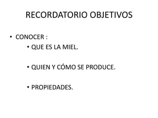 RECORDATORIO OBJETIVOS 
• CONOCER : 
• QUE ES LA MIEL. 
• QUIEN Y CÓMO SE PRODUCE. 
• PROPIEDADES. 
 