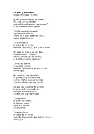 La miel y el veneno
(Cuatro Payasos Muertos)
Quién quiere un trozo de pastel?
mi copa se va a romper
quién dijo a gritos que vas a ganar?
si estás condenado a perder
Tímido juego de carnaval
aquel que te vió caer
ahora en el baile estamos solos,
quiero volverte a ver.
Tu recuerdo es,
la sobra de mi olvido
como te digo amigo, que quiero volver...
Un paso en falso y ya van dos,
a quién quiero convencer,
de está locura no sale ni Dios,
ni árbol hay dónde esconder.
Tu vida es donde
se dan los tontos
cómo te digo pronto, yo voy a caer
en tus ojos...
No me digas que no sabés
si querés, si quiero si estaré
son tus mañas las que mostrás
y yo soy el que siempre pierde.
Sé que soy tu arcilla de juguete
la sombra del que pudo ser,
milagros hace este licor
afortunado es poder beber.
Tu lengua es
la miel y el veneno
tu boca es enero,
agosto tu mente
sos invierno.
Tu recuerdo es,
la sobra de mi olvido
como te digo amigo, que quiero volver...
a sus ojos...
 
