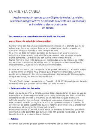 LA MIEL Y LA CANELA
    Aquí encontrarán recetas para múltiples dolencias. La miel es
 realmente milagrosa!!!! Yo he probado sus efectos en las heridas y
                 es increíble su efecto cicatrizante.
                             Un abrazo,


Incremente sus conocimientos de Medicina Natural

por el bien y la salud de la humanidad:

Canela y miel son las únicas substancias alimenticias en el planeta que no se
echan a perder ni se pudren. Aunque su contenido se puede convertir en
azucares, de todas formas la miel siempre es miel.
Si la miel se deja por largos periodos de tiempo en un lugar oscuro se
cristalizara. Cuando esto pase abra la tapa y con el calor de agua hervida,
déjela derretirse. La miel estará tan buena como cuando nueva.
Nunca hierva la miel ni la ponga en el microondas, de esta manera se matan
sus enzimas. La canela y la miel (y esto no les gustara a las compañías de
medicamentos), pueden curar muchas enfermedades.

La miel es producida por la mayoría de los países del mundo. La ciencia acepta
a la miel como un medio muy efectivo para tratar enfermedades. La miel
puede ser utilizada sin dar efectos secundarios y tomada en la dosis correcta,
aunque sea dulce, no afecta a los diabéticos.

'Weekly World News'. Una revista en Canadá (17.01.1995) produjo una lista de
enfermedades que pueden ser curadas con miel y canela:

- Enfermedades del Corazón

Haga una pasta de miel y canela, aplique todas las mañanas en pan, en vez de
mermelada y cómala regularmente como parte del desayuno. Esto reducirá el
colesterol en las arterias y prevendrá en el paciente ataques al corazón.
Además, aquellos que ya hayan pasado por un ataque al corazón, si siguen
este proceso, estarán protegidos de sufrir un siguiente ataque al corazón. El
uso regular de estas substancias ayuda a retener el aliento sano y a fortalecer
el musculo y el movimiento rítmico del corazón.
En Estados Unidos y Canadá, varios asilos de ancianos han curado pacientes
con mucho éxito pacientes que cuyas venas han perdido flexibilidad y se han
tapado. La miel y la canela las revitalizan.

- Artritis

Pacientes con artritis pueden tomar diariamente por las mañanas y las noches
 