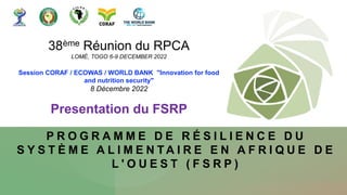 P R O G R A M M E D E R É S I L I E N C E D U
S Y S T È M E A L I M E N T A I R E E N A F R I Q U E D E
L ' O U E S T ( F S R P )
38ème Réunion du RPCA
LOMÉ, TOGO 6-9 DECEMBER 2022
Session CORAF / ECOWAS / WORLD BANK "Innovation for food
and nutrition security"
8 Décembre 2022
Presentation du FSRP
 