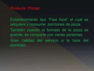 Producto: Pizzas
Establecimiento tipo “Fast food” el cual se
adquiere y consume porciones de pizza.
También cuando el formato de la pizza es
grande, se comparte con varias personas.
Gran calidad del servicio a la hora del
domicilio.
 