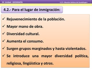 IX- Unidad : GEOGRAFÍA I.E.P «Nuestra Señora de Guadalupe» 
4.2.- Para el lugar de inmigración: 
 Rejuvenecimiento de la población. 
 Mayor mano de obra. 
 Diversidad cultural. 
 Aumenta el consumo. 
 Surgen grupos marginados y hasta violentados. 
 Se introduce una mayor diversidad política, 
religiosa, lingüística y otros. 
 