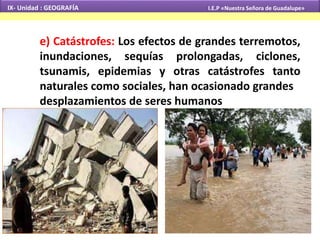 IX- Unidad : GEOGRAFÍA I.E.P «Nuestra Señora de Guadalupe» 
e) Catástrofes: Los efectos de grandes terremotos, 
inundaciones, sequías prolongadas, ciclones, 
tsunamis, epidemias y otras catástrofes tanto 
naturales como sociales, han ocasionado grandes 
desplazamientos de seres humanos 
 