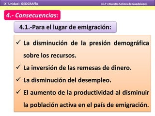 IX- Unidad : GEOGRAFÍA I.E.P «Nuestra Señora de Guadalupe» 
4.- Consecuencias: 
4.1.-Para el lugar de emigración: 
 La disminución de la presión demográfica 
sobre los recursos. 
 La inversión de las remesas de dinero. 
 La disminución del desempleo. 
 El aumento de la productividad al disminuir 
la población activa en el país de emigración. 
 