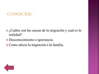  ¿Cuáles son las causas de la migración y cual es la
realidad?
 Desconocimiento o ignorancia.
 Como afecta la migración a la familia.
 