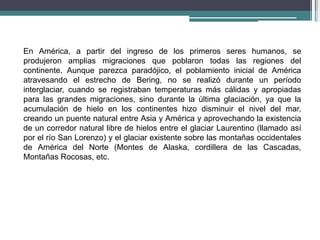 En América, a partir del ingreso de los primeros seres humanos, se
produjeron amplias migraciones que poblaron todas las regiones del
continente. Aunque parezca paradójico, el poblamiento inicial de América
atravesando el estrecho de Bering, no se realizó durante un período
interglaciar, cuando se registraban temperaturas más cálidas y apropiadas
para las grandes migraciones, sino durante la última glaciación, ya que la
acumulación de hielo en los continentes hizo disminuir el nivel del mar,
creando un puente natural entre Asia y América y aprovechando la existencia
de un corredor natural libre de hielos entre el glaciar Laurentino (llamado así
por el río San Lorenzo) y el glaciar existente sobre las montañas occidentales
de América del Norte (Montes de Alaska, cordillera de las Cascadas,
Montañas Rocosas, etc.
 