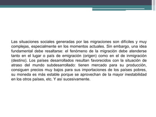 Las situaciones sociales generadas por las migraciones son difíciles y muy
complejas, especialmente en los momentos actuales. Sin embargo, una idea
fundamental debe resaltarse: el fenómeno de la migración debe atenderse
tanto en el lugar o país de emigración (origen) como en el de inmigración
(destino). Los países desarrollados resultan favorecidos con la situación de
atraso del mundo subdesarrollado: tienen mercado para su producción,
consiguen precios muy bajos para sus importaciones de los países pobres,
su moneda es más estable porque se aprovechan de la mayor inestabilidad
en los otros países, etc. Y así sucesivamente.
 