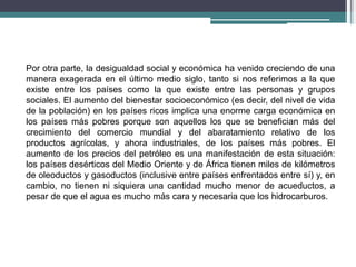 Por otra parte, la desigualdad social y económica ha venido creciendo de una
manera exagerada en el último medio siglo, tanto si nos referimos a la que
existe entre los países como la que existe entre las personas y grupos
sociales. El aumento del bienestar socioeconómico (es decir, del nivel de vida
de la población) en los países ricos implica una enorme carga económica en
los países más pobres porque son aquellos los que se benefician más del
crecimiento del comercio mundial y del abaratamiento relativo de los
productos agrícolas, y ahora industriales, de los países más pobres. El
aumento de los precios del petróleo es una manifestación de esta situación:
los países desérticos del Medio Oriente y de África tienen miles de kilómetros
de oleoductos y gasoductos (inclusive entre países enfrentados entre sí) y, en
cambio, no tienen ni siquiera una cantidad mucho menor de acueductos, a
pesar de que el agua es mucho más cara y necesaria que los hidrocarburos.
 