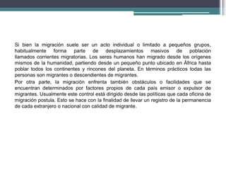 Si bien la migración suele ser un acto individual o limitado a pequeños grupos,
habitualmente forma parte de desplazamientos masivos de población
llamados corrientes migratorias. Los seres humanos han migrado desde los orígenes
mismos de la humanidad, partiendo desde un pequeño punto ubicado en África hasta
poblar todos los continentes y rincones del planeta. En términos prácticos todas las
personas son migrantes o descendientes de migrantes.
Por otra parte, la migración enfrenta también obstáculos o facilidades que se
encuentran determinados por factores propios de cada país emisor o expulsor de
migrantes. Usualmente este control está dirigido desde las políticas que cada oficina de
migración postula. Esto se hace con la finalidad de llevar un registro de la permanencia
de cada extranjero o nacional con calidad de migrante.
 