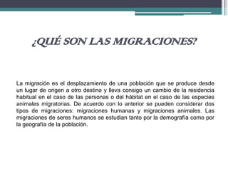 ¿QUÉ SON LAS MIGRACIONES?
La migración es el desplazamiento de una población que se produce desde
un lugar de origen a otro destino y lleva consigo un cambio de la residencia
habitual en el caso de las personas o del hábitat en el caso de las especies
animales migratorias. De acuerdo con lo anterior se pueden considerar dos
tipos de migraciones: migraciones humanas y migraciones animales. Las
migraciones de seres humanos se estudian tanto por la demografía como por
la geografía de la población.
 