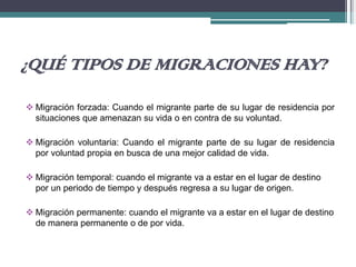¿QUÉ TIPOS DE MIGRACIONES HAY?
 Migración forzada: Cuando el migrante parte de su lugar de residencia por
situaciones que amenazan su vida o en contra de su voluntad.
 Migración voluntaria: Cuando el migrante parte de su lugar de residencia
por voluntad propia en busca de una mejor calidad de vida.
 Migración temporal: cuando el migrante va a estar en el lugar de destino
por un periodo de tiempo y después regresa a su lugar de origen.
 Migración permanente: cuando el migrante va a estar en el lugar de destino
de manera permanente o de por vida.
 