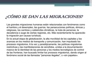 ¿CÓMO SE DAN LAS MIGRACIONES?
Las grandes migraciones humanas están relacionadas con fenómenos como
el hambre y el desempleo, las guerras. las persecuciones políticas, étnicas y
religiosas, los cambios y catástrofes climáticas, la trata de personas, la
decadencia o auge de ciertas regiones, etc. Más recientemente ha aparecido
la migración por causas turísticas.
En la actual etapa de globalización, la alta movilidad de los capitales y los
avances en los medios de transporte y comunicación, han impulsado los
procesos migratorios. A la vez y paradójicamente, las políticas migratorias
restrictivas y las manifestaciones de xenofobia, unidas a la documentación
masiva de la identidad de las personas y los medios tecnológicos de control
de las fronteras, han buscado limitar los procesos migratorios, dando origen al
fenómeno social de las llamadas "personas ilegales", o «sin papeles».
 