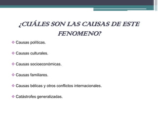 ¿CUÁLES SON LAS CAUSAS DE ESTE
FENOMENO?
 Causas políticas.
 Causas culturales.
 Causas socioeconómicas.
 Causas familiares.
 Causas bélicas y otros conflictos internacionales.
 Catástrofes generalizadas.
 