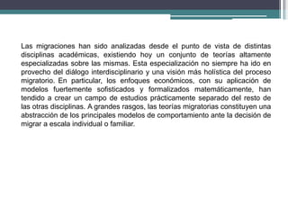 Las migraciones han sido analizadas desde el punto de vista de distintas
disciplinas académicas, existiendo hoy un conjunto de teorías altamente
especializadas sobre las mismas. Esta especialización no siempre ha ido en
provecho del diálogo interdisciplinario y una visión más holística del proceso
migratorio. En particular, los enfoques económicos, con su aplicación de
modelos fuertemente sofisticados y formalizados matemáticamente, han
tendido a crear un campo de estudios prácticamente separado del resto de
las otras disciplinas. A grandes rasgos, las teorías migratorias constituyen una
abstracción de los principales modelos de comportamiento ante la decisión de
migrar a escala individual o familiar.
 