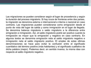 Las migraciones se pueden considerar según el lugar de procedencia y según
la duración del proceso migratorio. Si hay cruce de fronteras entre dos países,
la migración se denomina externa o internacional e interna o nacional en caso
contrario. Las migraciones pueden considerarse como emigración desde el
punto de vista del lugar de salida y como inmigración en el lugar de llegada.
Se denomina balanza migratoria o saldo migratorio a la diferencia entre
emigración e inmigración. Así, el saldo migratorio podrá ser positivo cuando la
inmigración es mayor que la emigración y negativo en caso contrario. En
algunos textos se denomina emigración neta al saldo migratorio negativo e
inmigración neta al saldo migratorio positivo. El empleo de estas últimas
denominaciones se hace para evitar la confusión entre el significado
cuantitativo del término positivo (más habitantes) y el significado cualitativo de
dicha palabra (mejor). Podemos decir, en sentido inverso, la misma idea con
respecto al saldo migratorio negativo.
 
