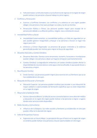 • Falta de Empleo: La falta de empleo o la insuficiencia de ingresos en la región de origen
puede motivar a las personas a buscar trabajo en otros lugares.
2. Conflictos y Persecución:
• Guerras y Conflictos Armados: Los conflictos y la violencia en una región pueden
obligar a las personas a huir para proteger sus vidas y las de sus familias.
• Persecución Política o Étnica: Las personas pueden migrar para escapar de la
persecución debido a su afiliación política, religión, raza u orientación sexual.
3. Inestabilidad Política y Social:
• Inestabilidad Gubernamental: La inestabilidad política y la falta de seguridad en un
país pueden generar inseguridad y empujar a las personas a buscar un lugar más
seguro para vivir.
• Violencia y Crimen Organizado: La presencia de grupos criminales y la violencia
generalizada pueden ser motivos para migrar en busca de seguridad.
4. Desastres Naturales y Cambio Climático:
• Desastres Naturales: Eventos como terremotos, tsunamis, huracanes e inundaciones
pueden obligar a las personas a dejar sus hogares temporal o permanentemente.
• Cambio Climático: La degradación ambiental y el cambio climático pueden afectar la
disponibilidad de recursos básicos como agua y tierra cultivable, lo que puede forzar a
las personas a migrar.
5. Reunificación Familiar:
• Unión Familiar: Las personas pueden migrar para reunirse con sus familiares que ya se
han establecido en otro país.
6. Búsqueda de Educación y Formación:
• Educación Superior: Las personas pueden mudarse para acceder a una educación de
mayor calidad o a oportunidades de formación específicas que no están disponibles
en su lugar de origen.
7. Mejora de la Calidad de Vida:
• Acceso a Servicios Básicos: La falta de acceso a servicios básicos como atención médica
y educación en la región de origen puede motivar a las personas a migrar a lugares
donde estos servicios estén disponibles.
8. Redes Sociales y Comunitarias:
• Influencia de la Diáspora: Las redes sociales y familiares ya establecidas en otro país
pueden influir en la decisión de migrar.
9. Falta de Perspectivas Futuras:
• Esperanza de un Futuro Mejor: La percepción de que el futuro en la región de origen
es sombrío puede motivar a las personas a buscar oportunidades en otro lugar.
 