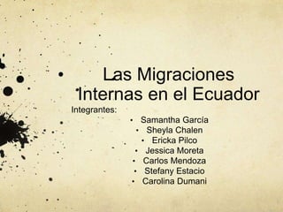 Las Migraciones 
Internas en el Ecuador 
Integrantes: 
• Samantha García 
• Sheyla Chalen 
• Ericka Pilco 
• Jessica Moreta 
• Carlos Mendoza 
• Stefany Estacio 
• Carolina Dumani 
 