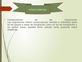  Consecuencias de las migraciones
Las migraciones tienen consecuencias directas e indirectas tanto
en los países o áreas de emigración como en los de inmigración y
en ambos casos, pueden tener efectos tanto positivos como
negativos
CONCECUENCIAS.
 