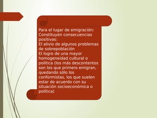 Para el lugar de emigración:
Constituyen consecuencias
positivas:
El alivio de algunos problemas
de sobrepoblación
El logro de una mayor
homogeneidad cultural o
política (los más descontentos
son los que primero emigran,
quedando sólo los
conformistas, los que suelen
estar de acuerdo con su
situación socioeconómica o
política)
 