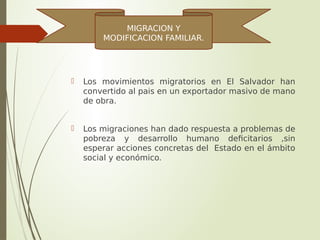  Los movimientos migratorios en El Salvador han
convertido al pais en un exportador masivo de mano
de obra.
 Los migraciones han dado respuesta a problemas de
pobreza y desarrollo humano deficitarios ,sin
esperar acciones concretas del Estado en el ámbito
social y económico.
MIGRACION Y
MODIFICACION FAMILIAR.
 