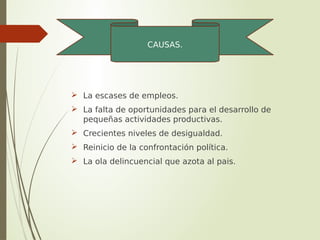 La escases de empleos.
 La falta de oportunidades para el desarrollo de
pequeñas actividades productivas.
 Crecientes niveles de desigualdad.
 Reinicio de la confrontación política.
 La ola delincuencial que azota al pais.
CAUSAS.
 