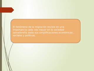 El fenómeno de la migración reviste en una
importancia cada ves mayor en la sociedad
salvadoreña dada sus simplificaciones económicas ,
sociales y políticas.
 