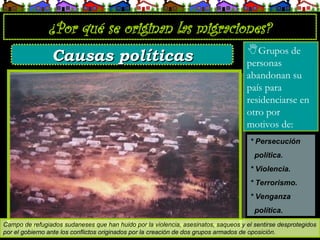 ¿Por qué se originan las migraciones?
Grupos de
personas
abandonan su
país para
residenciarse en
otro por
motivos de:
Campo de refugiados sudaneses que han huido por la violencia, asesinatos, saqueos y el sentirse desprotegidos
por el gobierno ante los conflictos originados por la creación de dos grupos armados de oposición.
Causas políticas
Causas políticas
* Persecución
política.
* Violencia.
* Terrorismo.
* Venganza
política.
 