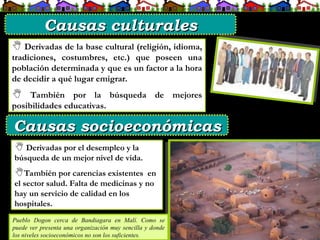  Derivadas de la base cultural (religión, idioma,
tradiciones, costumbres, etc.) que poseen una
población determinada y que es un factor a la hora
de decidir a qué lugar emigrar.
 También por la búsqueda de mejores
posibilidades educativas.
 Derivadas por el desempleo y la
búsqueda de un mejor nivel de vida.
También por carencias existentes en
el sector salud. Falta de medicinas y no
hay un servicio de calidad en los
hospitales.
Pueblo Dogon cerca de Bandiagara en Malí. Como se
puede ver presenta una organización muy sencilla y donde
los niveles socioeconómicos no son los suficientes.
Causas culturales
Causas culturales
Causas socioeconómicas
Causas socioeconómicas
 