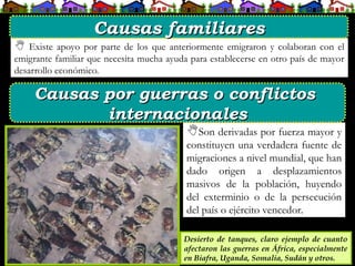  Existe apoyo por parte de los que anteriormente emigraron y colaboran con el
emigrante familiar que necesita mucha ayuda para establecerse en otro país de mayor
desarrollo económico.
Son derivadas por fuerza mayor y
constituyen una verdadera fuente de
migraciones a nivel mundial, que han
dado origen a desplazamientos
masivos de la población, huyendo
del exterminio o de la persecución
del país o ejército vencedor.
Desierto de tanques, claro ejemplo de cuanto
afectaron las guerras en África, especialmente
en Biafra, Uganda, Somalia, Sudán y otros.
Causas familiares
Causas familiares
Causas por guerras o conflictos
Causas por guerras o conflictos
internacionales
internacionales
 