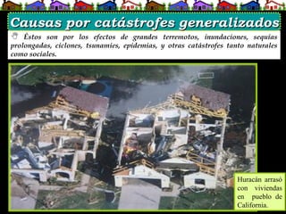  Éstos son por los efectos de grandes terremotos, inundaciones, sequías
prolongadas, ciclones, tsunamies, epidemias, y otras catástrofes tanto naturales
como sociales.
Huracán arrasó
con viviendas
en pueblo de
California.
Causas por catástrofes generalizados
Causas por catástrofes generalizados
 