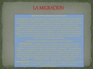 MIGRACIÓN ASPECTOS GENERALES 
La migración es el desplazamiento de una población humana esto implica 
un cambio de residencia de un lugar local a uno temporal o permanente. 
La migración es un intento de superar las condiciones de pobreza, este un 
proceso que comenzó desde hace miles de años con los primeros 
pobladores de América que cruzaron el estrecho de Bering hasta llegar a 
Alaska. La migración de los seres humanos es un fenómeno mundial y está 
presente en todas las épocas de la historia y en todas partes de nuestro 
planeta. Estos movimientos de la población se han venido incrementando, 
sobre todo por el enorme desarrollo de los medios de comunicación a 
partir de la revolución industrial. 
Cualquier proceso migratorio implica dos conceptos: 
EMIGRACIÓN: la emigración es el deslizamiento, movimiento o la 
ubicación de personas que salen de un país y se establecen en otro 
diferente, esto puede ser momentáneamente o temporal. “L a emigración 
implica una estimación negativa del nivel de vida de una persona y de su 
entorno familiar y una percepción de que al establecerse en otra parte 
aumentarán sus perspectivas económicas, sociales o de otro tipo o, por lo 
menos, de que sus esperanzas de una vida mejor se harán efectivas en el 
futuro” ( Wikipedia libre – emigración e inmigración-). 
INMIGRACIÓN: la inmigración es el traslado o el ingreso a un país, desde 
otro lugar no especif ico, y establecerse en el mismo temporal o 
permanentemente. 
 