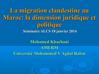 La migration clandestine au
Maroc: la dimension juridique et
politique
Séminaire ALCS 18 janvier 2014

Mohamed Khachani
AMERM
Université Mohammed V Agdal Rabat

 