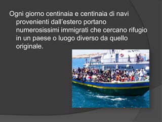 Ogni giorno centinaia e centinaia di navi 
provenienti dall’estero portano 
numerosissimi immigrati che cercano rifugio 
in un paese o luogo diverso da quello 
originale. 
 