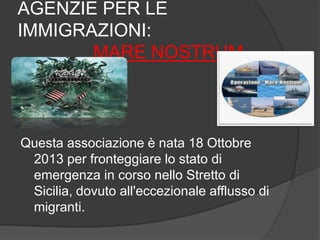 AGENZIE PER LE 
IMMIGRAZIONI: 
MARE NOSTRUM 
Questa associazione è nata 18 Ottobre 
2013 per fronteggiare lo stato di 
emergenza in corso nello Stretto di 
Sicilia, dovuto all'eccezionale afflusso di 
migranti. 
 