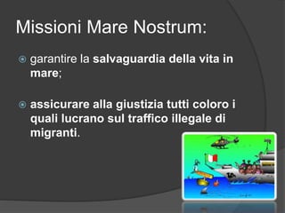 Missioni Mare Nostrum: 
 garantire la salvaguardia della vita in 
mare; 
 assicurare alla giustizia tutti coloro i 
quali lucrano sul traffico illegale di 
migranti. 
 