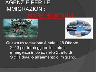 AGENZIE PER LE 
IMMIGRAZIONI: 
MARE NOSTRUM 
Questa associazione è nata il 18 Ottobre 
2013 per fronteggiare lo stato di 
emergenza in corso nello Stretto di 
Sicilia dovuto all’aumento di migranti. 
 