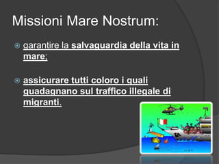 Missioni Mare Nostrum: 
 garantire la salvaguardia della vita in 
mare; 
 assicurare tutti coloro i quali 
guadagnano sul traffico illegale di 
migranti. 
 